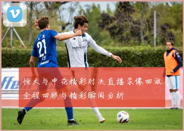 恒大与申花精彩对决直播录像回放全程回顾与精彩瞬间分析