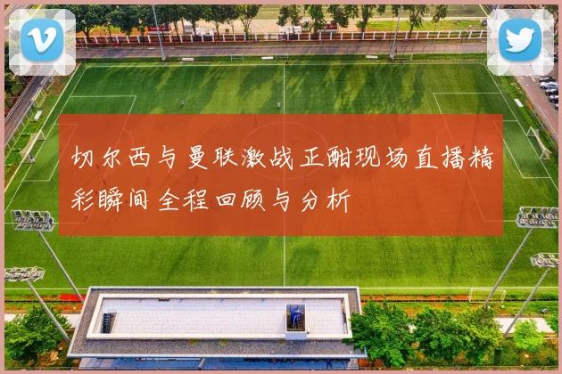 切尔西与曼联激战正酣现场直播精彩瞬间全程回顾与分析