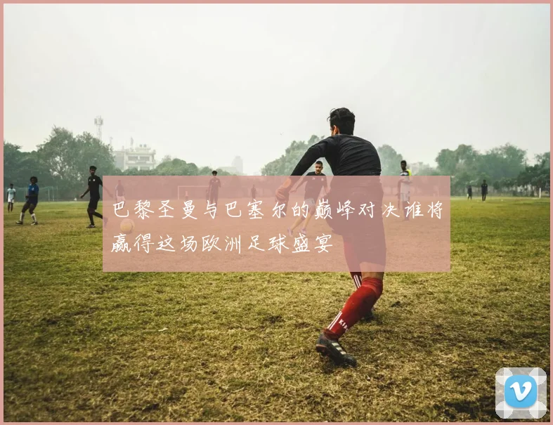 巴黎圣曼与巴塞尔的巅峰对决谁将赢得这场欧洲足球盛宴