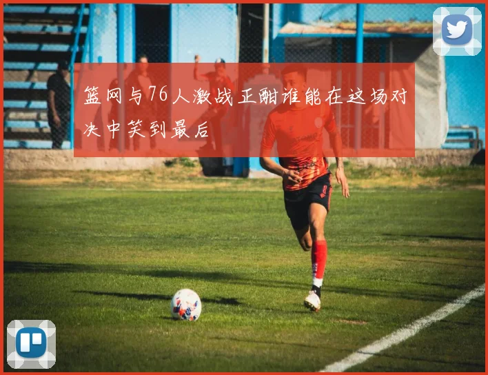 篮网与76人激战正酣谁能在这场对决中笑到最后