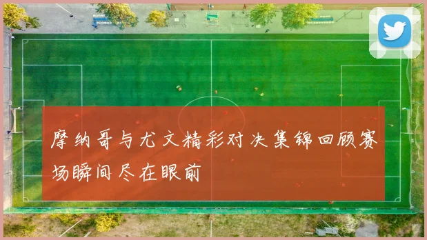 摩纳哥与尤文精彩对决集锦回顾赛场瞬间尽在眼前
