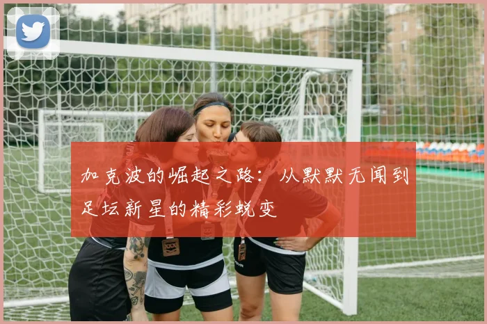 加克波的崛起之路：从默默无闻到足坛新星的精彩蜕变