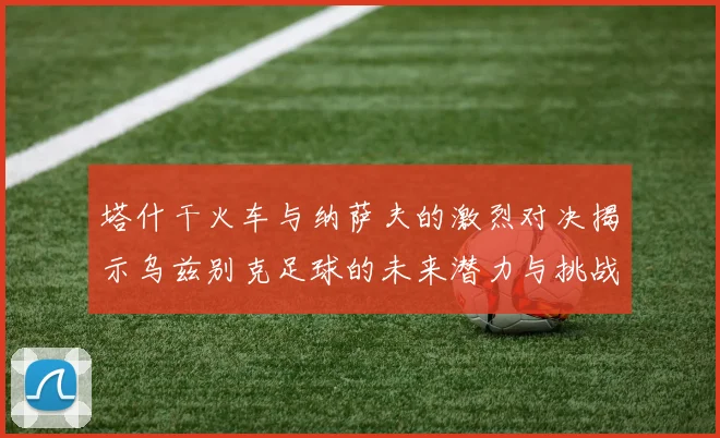 塔什干火车与纳萨夫的激烈对决揭示乌兹别克足球的未来潜力与挑战