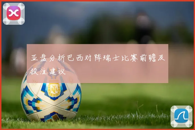 亚盘分析巴西对阵瑞士比赛前瞻及投注建议