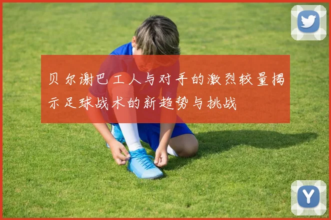 贝尔谢巴工人与对手的激烈较量揭示足球战术的新趋势与挑战
