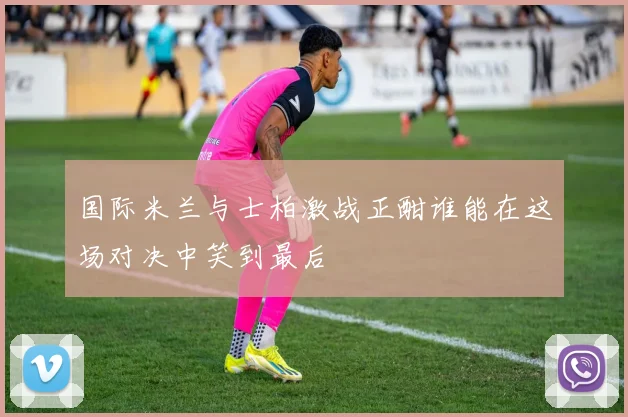国际米兰与士柏激战正酣谁能在这场对决中笑到最后