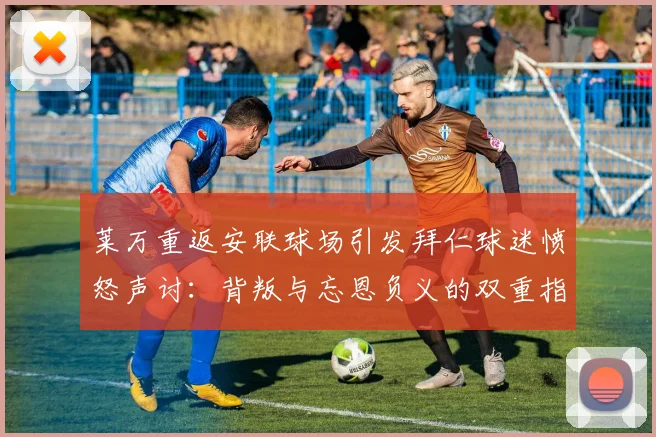 莱万重返安联球场引发拜仁球迷愤怒声讨：背叛与忘恩负义的双重指责