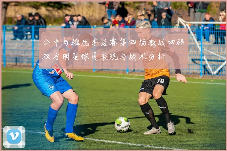 公牛与雄鹿季后赛第四场激战回顾双方明星球员表现与战术分析