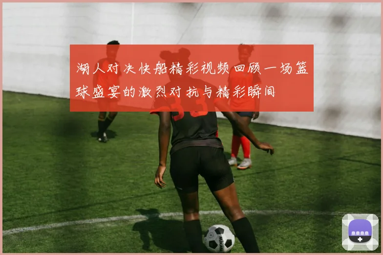 湖人对决快船精彩视频回顾一场篮球盛宴的激烈对抗与精彩瞬间