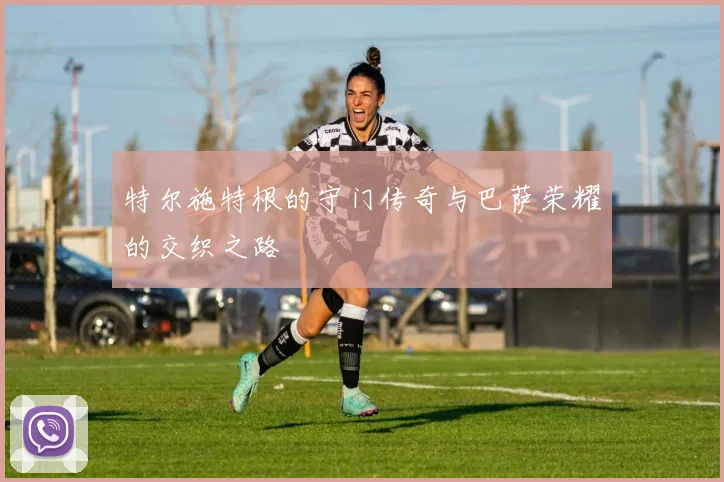 特尔施特根的守门传奇与巴萨荣耀的交织之路